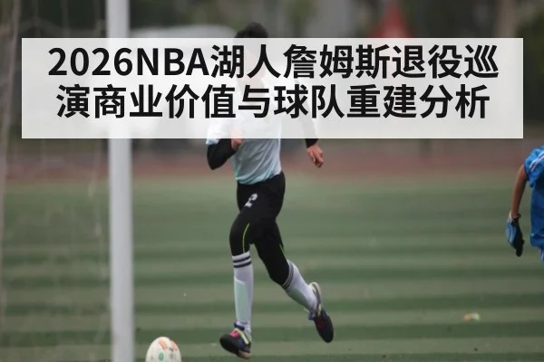 2026NBA湖人詹姆斯退役巡演商业价值与球队重建分析